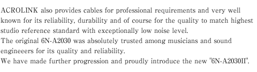 ACROLINK also provides cables for professional requirements and very well known for its reliability, durability and of course for the quality to match highest studio reference standard with exceptionally low noise level.
The original 6N-A2030 was absolutely trusted among musicians and sound engineeers for its quality and reliability.
We have made further progression and proudly introduce the new 