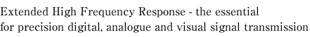 Extended High Frequency Response - the essential
for precision digital, analogue and visual signal transmission
