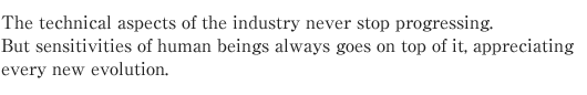 The technical aspects of the industry never stop progressing.
But sensitivities of human beings always goes on top of it, appreciating every new evolution.
