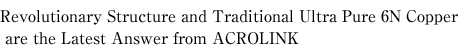 Revolutionary Structure and Traditional Ultra Pure 6N Copper are the Latest Answer from ACROLINK