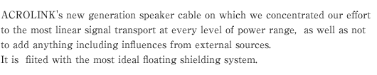 ACROLINK's new generation speaker cable on which we concentrated our effort to the most linear signal transport at every level of power range, as well as not to add anything including influences from external sources.It is fiited with the most ideal floating shielding system.